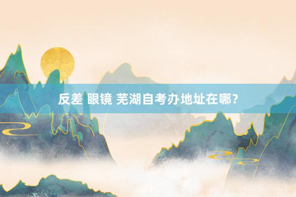 反差 眼镜 芜湖自考办地址在哪？