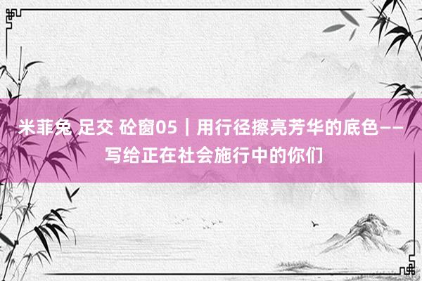 米菲兔 足交 砼窗05｜用行径擦亮芳华的底色—— 写给正在社会施行中的你们