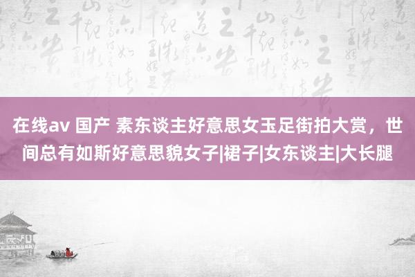 在线av 国产 素东谈主好意思女玉足街拍大赏，世间总有如斯好意思貌女子|裙子|女东谈主|大长腿