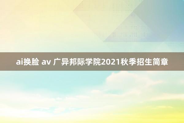 ai换脸 av 广异邦际学院2021秋季招生简章