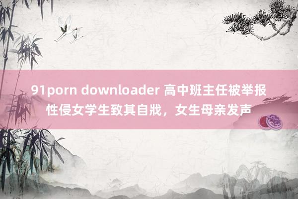 91porn downloader 高中班主任被举报性侵女学生致其自戕，女生母亲发声
