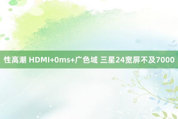性高潮 HDMI+0ms+广色域 三星24宽屏不及7000