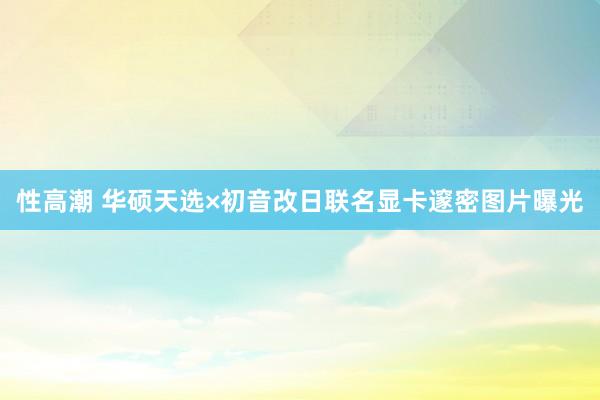 性高潮 华硕天选×初音改日联名显卡邃密图片曝光