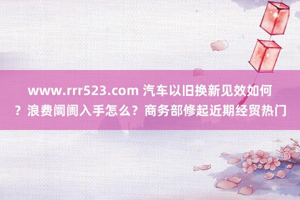 www.rrr523.com 汽车以旧换新见效如何？浪费阛阓入手怎么？商务部修起近期经贸热门