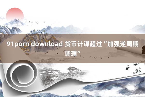 91porn download 货币计谋超过“加强逆周期调理”