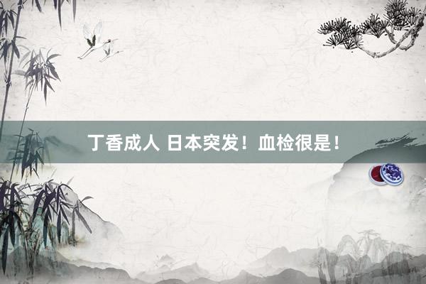 丁香成人 日本突发！血检很是！