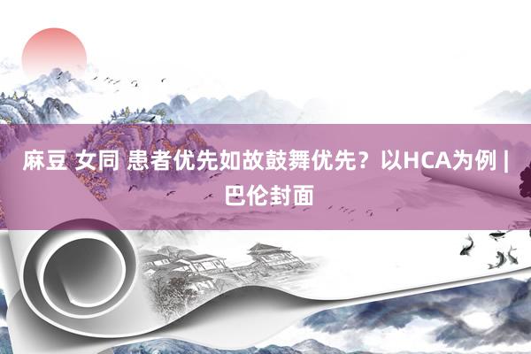 麻豆 女同 患者优先如故鼓舞优先？以HCA为例 | 巴伦封面