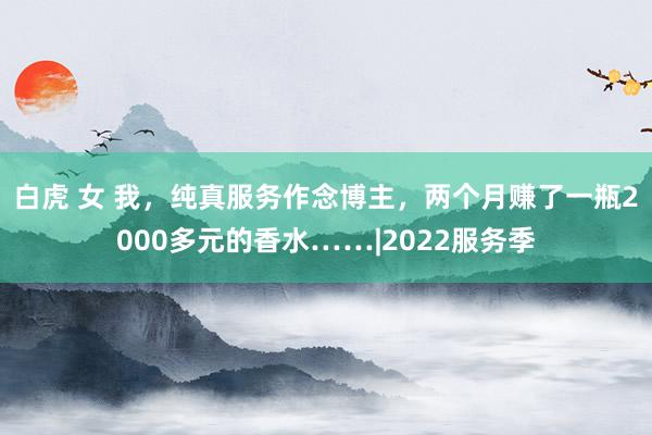 白虎 女 我，纯真服务作念博主，两个月赚了一瓶2000多元的香水……|2022服务季