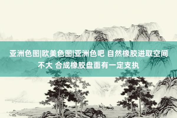 亚洲色图|欧美色图|亚洲色吧 自然橡胶进取空间不大 合成橡胶盘面有一定支执