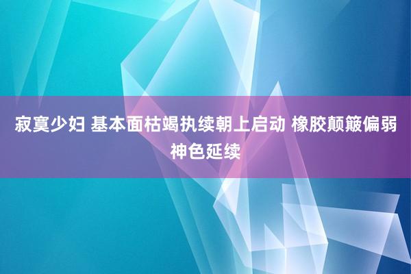 寂寞少妇 基本面枯竭执续朝上启动 橡胶颠簸偏弱神色延续