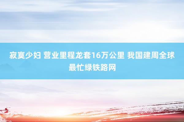寂寞少妇 营业里程龙套16万公里 我国建周全球最忙绿铁路网