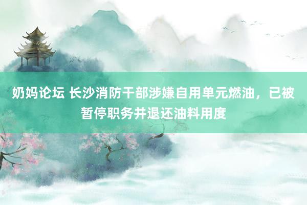 奶妈论坛 长沙消防干部涉嫌自用单元燃油，已被暂停职务并退还油料用度