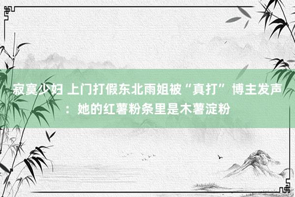寂寞少妇 上门打假东北雨姐被“真打” 博主发声：她的红薯粉条里是木薯淀粉