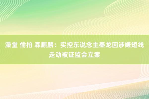澡堂 偷拍 森麒麟：实控东说念主秦龙因涉嫌短线走动被证监会立案