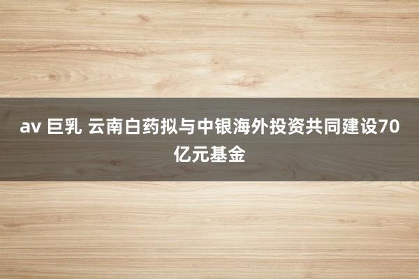 av 巨乳 云南白药拟与中银海外投资共同建设70亿元基金