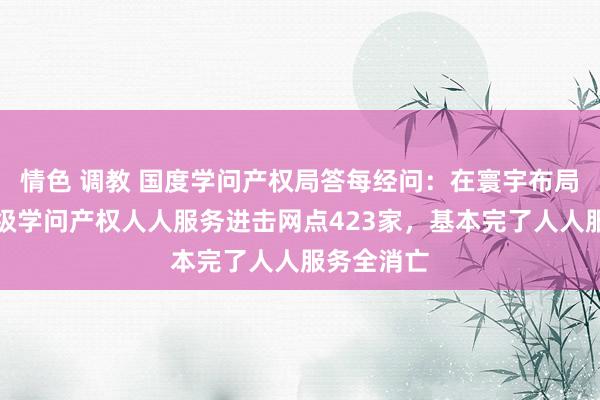 情色 调教 国度学问产权局答每经问：在寰宇布局开导国度级学问产权人人服务进击网点423家，基本完了人人服务全消亡