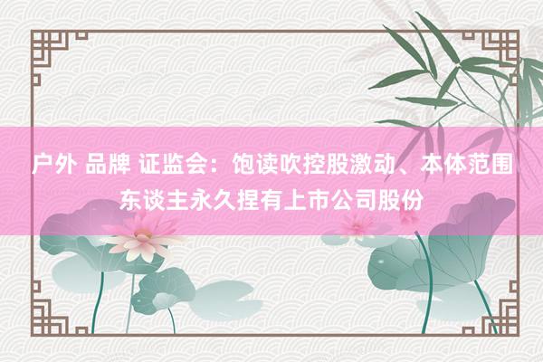 户外 品牌 证监会：饱读吹控股激动、本体范围东谈主永久捏有上市公司股份