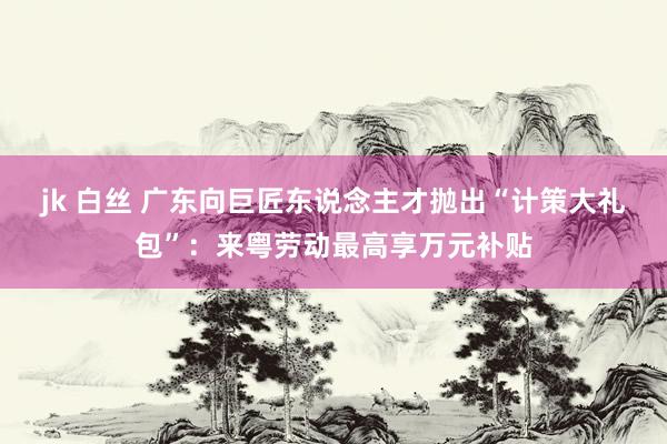 jk 白丝 广东向巨匠东说念主才抛出“计策大礼包”：来粤劳动最高享万元补贴