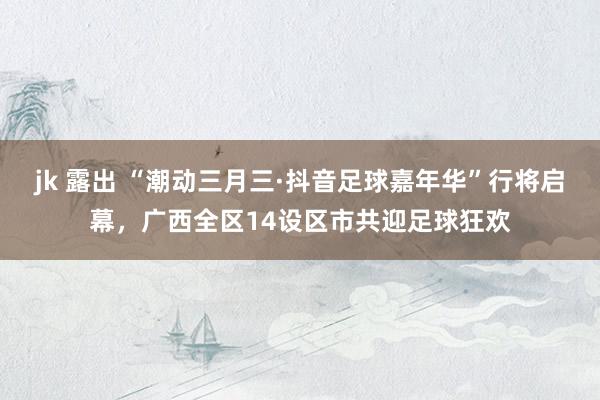 jk 露出 “潮动三月三·抖音足球嘉年华”行将启幕，广西全区14设区市共迎足球狂欢