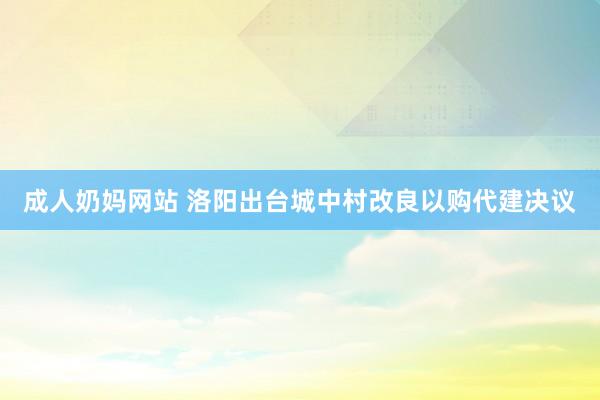 成人奶妈网站 洛阳出台城中村改良以购代建决议