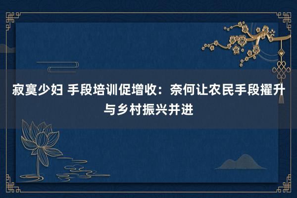 寂寞少妇 手段培训促增收：奈何让农民手段擢升与乡村振兴并进