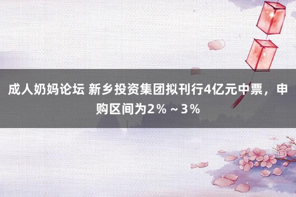 成人奶妈论坛 新乡投资集团拟刊行4亿元中票，申购区间为2％～3％