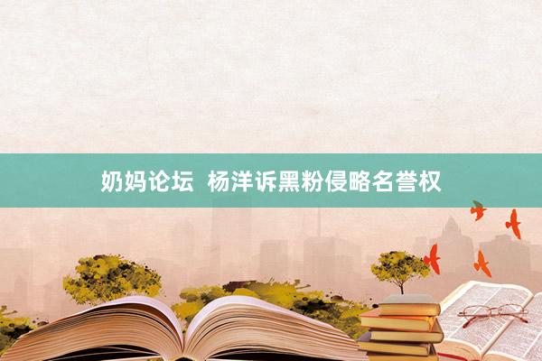 奶妈论坛  杨洋诉黑粉侵略名誉权