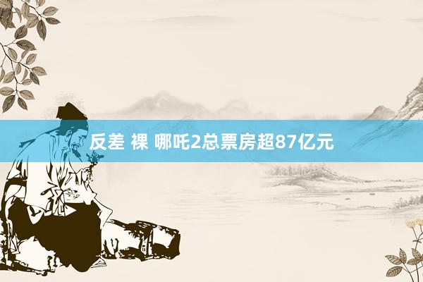 反差 裸 哪吒2总票房超87亿元