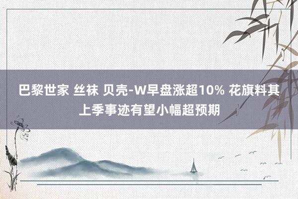 巴黎世家 丝袜 贝壳-W早盘涨超10% 花旗料其上季事迹有望小幅超预期