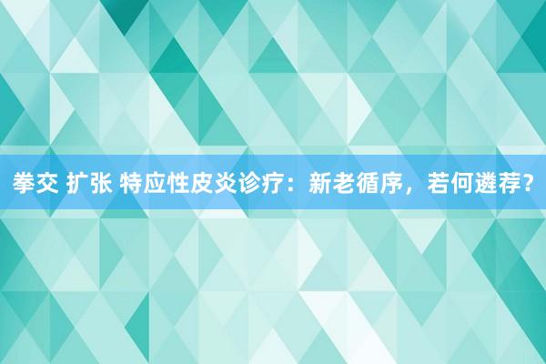 拳交 扩张 特应性皮炎诊疗：新老循序，若何遴荐？