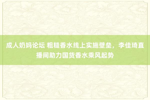 成人奶妈论坛 粗糙香水线上实施壁垒，李佳琦直播间助力国货香水乘风起势