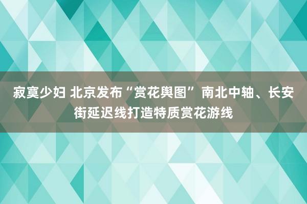 寂寞少妇 北京发布“赏花舆图” 南北中轴、长安街延迟线打造特质赏花游线