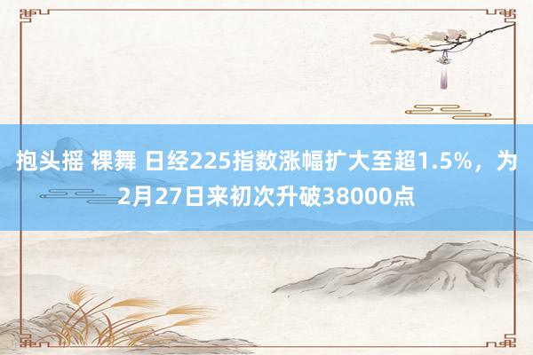 抱头摇 裸舞 日经225指数涨幅扩大至超1.5%，为2月27日来初次升破38000点